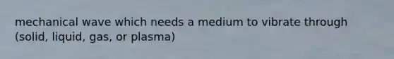 mechanical wave which needs a medium to vibrate through (solid, liquid, gas, or plasma)