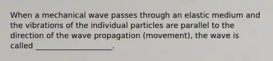 When a mechanical wave passes through an elastic medium and the vibrations of the individual particles are parallel to the direction of the wave propagation (movement), the wave is called ____________________.