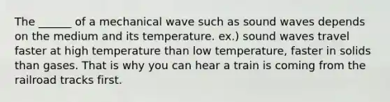 The ______ of a mechanical wave such as sound waves depends on the medium and its temperature. ex.) sound waves travel faster at high temperature than low temperature, faster in solids than gases. That is why you can hear a train is coming from the railroad tracks first.