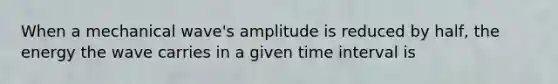 When a mechanical wave's amplitude is reduced by half, the energy the wave carries in a given <a href='https://www.questionai.com/knowledge/kistlM8mUs-time-interval' class='anchor-knowledge'>time interval</a> is