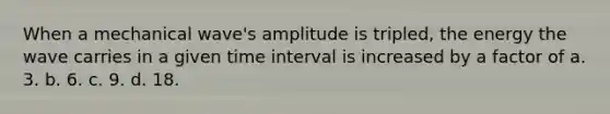 When a mechanical wave's amplitude is tripled, the energy the wave carries in a given time interval is increased by a factor of a. 3. b. 6. c. 9. d. 18.