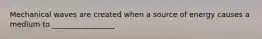 Mechanical waves are created when a source of energy causes a medium to _________________.