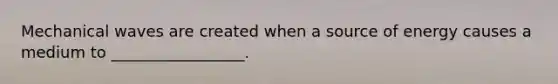 Mechanical waves are created when a source of energy causes a medium to _________________.