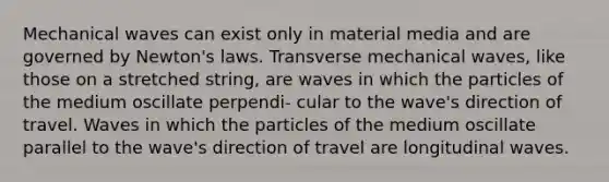 Mechanical waves can exist only in material media and are governed by Newton's laws. Transverse mechanical waves, like those on a stretched string, are waves in which the particles of the medium oscillate perpendi- cular to the wave's direction of travel. Waves in which the particles of the medium oscillate parallel to the wave's direction of travel are longitudinal waves.