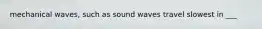 mechanical waves, such as sound waves travel slowest in ___