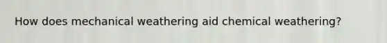 How does mechanical weathering aid chemical weathering?