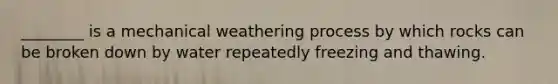 ________ is a mechanical weathering process by which rocks can be broken down by water repeatedly freezing and thawing.