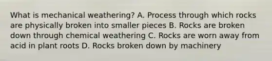 What is mechanical weathering? A. Process through which rocks are physically broken into smaller pieces B. Rocks are broken down through chemical weathering C. Rocks are worn away from acid in plant roots D. Rocks broken down by machinery