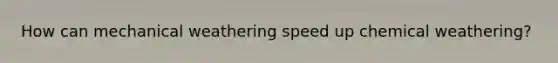 How can mechanical weathering speed up chemical weathering?