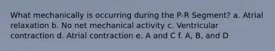 What mechanically is occurring during the P-R Segment? a. Atrial relaxation b. No net mechanical activity c. Ventricular contraction d. Atrial contraction e. A and C f. A, B, and D