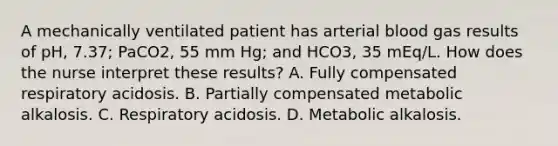 A mechanically ventilated patient has arterial blood gas results of pH, 7.37; PaCO2, 55 mm Hg; and HCO3, 35 mEq/L. How does the nurse interpret these results? A. Fully compensated respiratory acidosis. B. Partially compensated metabolic alkalosis. C. Respiratory acidosis. D. Metabolic alkalosis.