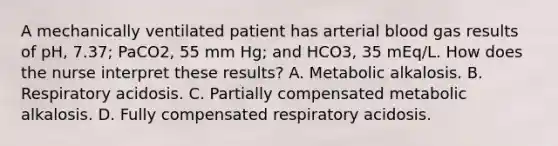 A mechanically ventilated patient has arterial blood gas results of pH, 7.37; PaCO2, 55 mm Hg; and HCO3, 35 mEq/L. How does the nurse interpret these results? A. Metabolic alkalosis. B. Respiratory acidosis. C. Partially compensated metabolic alkalosis. D. Fully compensated respiratory acidosis.