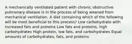 A mechanically ventilated patient with chronic obstructive pulmonary disease is in the process of being weaned from mechanical ventilation. A diet containing which of the following will be most beneficial to this process? Low carbohydrate with increased fats and proteins Low fats and proteins, high carbohydrates High protein, low fats, and carbohydrates Equal amounts of carbohydrates, fats, and proteins