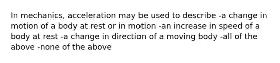 In mechanics, acceleration may be used to describe -a change in motion of a body at rest or in motion -an increase in speed of a body at rest -a change in direction of a moving body -all of the above -none of the above