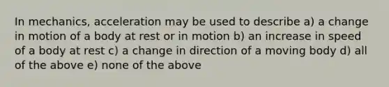 In mechanics, acceleration may be used to describe a) a change in motion of a body at rest or in motion b) an increase in speed of a body at rest c) a change in direction of a moving body d) all of the above e) none of the above