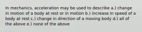 In mechanics, acceleration may be used to describe a.) change in motion of a body at rest or in motion b.) increase in speed of a body at rest c.) change in direction of a moving body d.) all of the above e.) none of the above