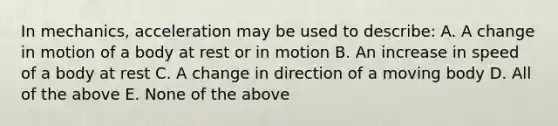 In mechanics, acceleration may be used to describe: A. A change in motion of a body at rest or in motion B. An increase in speed of a body at rest C. A change in direction of a moving body D. All of the above E. None of the above