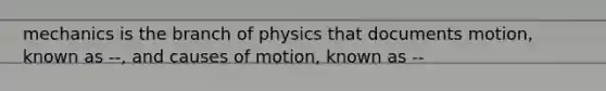 mechanics is the branch of physics that documents motion, known as --, and causes of motion, known as --