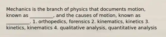 Mechanics is the branch of physics that documents motion, known as __________, and the causes of motion, known as __________. 1. orthopedics, forensics 2. kinematics, kinetics 3. kinetics, kinematics 4. qualitative analysis, quantitative analysis