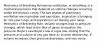 Mechanics of Breathing Pulmonary ventilation, or breathing, is a mechanical process that depends on volume changes occurring within the thoracic cavity. The two phases of pulmonary ventilation are inspiration and expiration. Inspiration is bringing air into your lungs, and expiration is air leaving your lungs. Mechanics of Breathing Rule: Volume changes lead to pressure changes, which lead to the flow of gases to equalize the pressure. Boyle's Law Boyle's law is a gas law, stating that the pressure and volume of any gas have an inverse relationship. If volume increases, then pressure decreases, and vice versa.