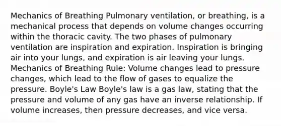 Mechanics of Breathing Pulmonary ventilation, or breathing, is a mechanical process that depends on volume changes occurring within the thoracic cavity. The two phases of pulmonary ventilation are inspiration and expiration. Inspiration is bringing air into your lungs, and expiration is air leaving your lungs. Mechanics of Breathing Rule: Volume changes lead to pressure changes, which lead to the flow of gases to equalize the pressure. Boyle's Law Boyle's law is a gas law, stating that the pressure and volume of any gas have an inverse relationship. If volume increases, then pressure decreases, and vice versa.