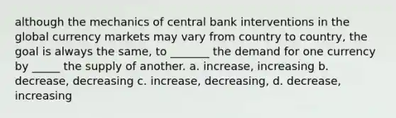 although the mechanics of central bank interventions in the global currency markets may vary from country to country, the goal is always the same, to _______ the demand for one currency by _____ the supply of another. a. increase, increasing b. decrease, decreasing c. increase, decreasing, d. decrease, increasing