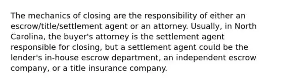 The mechanics of closing are the responsibility of either an escrow/title/settlement agent or an attorney. Usually, in North Carolina, the buyer's attorney is the settlement agent responsible for closing, but a settlement agent could be the lender's in-house escrow department, an independent escrow company, or a title insurance company.