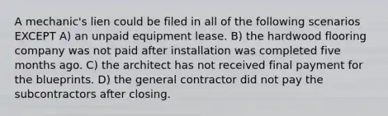 A mechanic's lien could be filed in all of the following scenarios EXCEPT A) an unpaid equipment lease. B) the hardwood flooring company was not paid after installation was completed five months ago. C) the architect has not received final payment for the blueprints. D) the general contractor did not pay the subcontractors after closing.