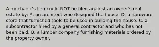 A mechanic's lien could NOT be filed against an owner's real estate by: A. an architect who designed the house. D. a hardware store that furnished tools to be used in building the house. C. a subcontractor hired by a general contractor and who has not been paid. B. a lumber company furnishing materials ordered by the property owner.