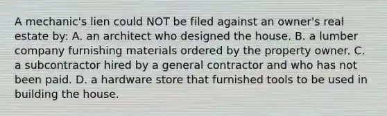 A mechanic's lien could NOT be filed against an owner's real estate by: A. an architect who designed the house. B. a lumber company furnishing materials ordered by the property owner. C. a subcontractor hired by a general contractor and who has not been paid. D. a hardware store that furnished tools to be used in building the house.