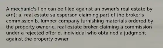 A mechanic's lien can be filed against an owner's real estate by a(n): a. real estate salesperson claiming part of the broker's commission b. lumber company furnishing materials ordered by the property owner c. real estate broker claiming a commission under a rejected offer d. individual who obtained a judgment against the property owner