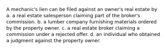 A mechanic's lien can be filed against an owner's real estate by a. a real estate salesperson claiming part of the broker's commission. b. a lumber company furnishing materials ordered by the property owner. c. a real estate broker claiming a commission under a rejected offer. d. an individual who obtained a judgment against the property owner.