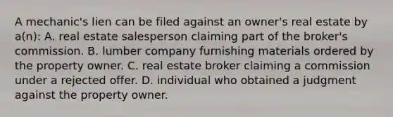 A mechanic's lien can be filed against an owner's real estate by a(n): A. real estate salesperson claiming part of the broker's commission. B. lumber company furnishing materials ordered by the property owner. C. real estate broker claiming a commission under a rejected offer. D. individual who obtained a judgment against the property owner.