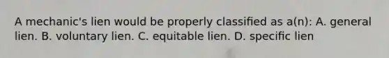 A mechanic's lien would be properly classiﬁed as a(n): A. general lien. B. voluntary lien. C. equitable lien. D. speciﬁc lien