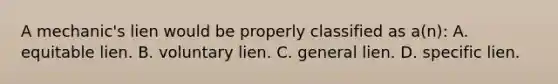 A mechanic's lien would be properly classified as a(n): A. equitable lien. B. voluntary lien. C. general lien. D. specific lien.