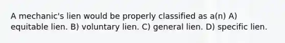 A mechanic's lien would be properly classified as a(n) A) equitable lien. B) voluntary lien. C) general lien. D) specific lien.