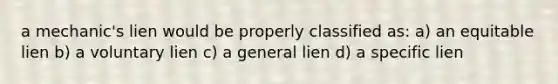 a mechanic's lien would be properly classified as: a) an equitable lien b) a voluntary lien c) a general lien d) a specific lien