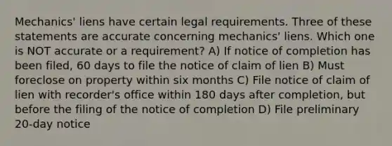 Mechanics' liens have certain legal requirements. Three of these statements are accurate concerning mechanics' liens. Which one is NOT accurate or a requirement? A) If notice of completion has been filed, 60 days to file the notice of claim of lien B) Must foreclose on property within six months C) File notice of claim of lien with recorder's office within 180 days after completion, but before the filing of the notice of completion D) File preliminary 20-day notice