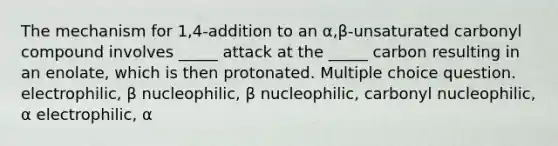 The mechanism for 1,4-addition to an α,β-unsaturated carbonyl compound involves _____ attack at the _____ carbon resulting in an enolate, which is then protonated. Multiple choice question. electrophilic, β nucleophilic, β nucleophilic, carbonyl nucleophilic, α electrophilic, α