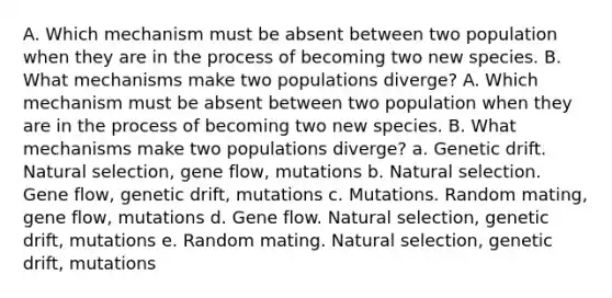 A. Which mechanism must be absent between two population when they are in the process of becoming two new species. B. What mechanisms make two populations diverge? A. Which mechanism must be absent between two population when they are in the process of becoming two new species. B. What mechanisms make two populations diverge? a. Genetic drift. Natural selection, gene flow, mutations b. Natural selection. Gene flow, genetic drift, mutations c. Mutations. Random mating, gene flow, mutations d. Gene flow. Natural selection, genetic drift, mutations e. Random mating. Natural selection, genetic drift, mutations