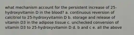 what mechanism account for the persistent increase of 25-hydroxyvitamin D in the blood? a. continuous reversion of calcitriol to 25-hydroxyvitamin D b. storage and release of vitamin D3 in the adipose tissue c. unchecked conversion of vitamin D3 to 25-hydroxyvitamin D d. b and c e. all the above