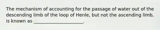 The mechanism of accounting for the passage of water out of the descending limb of the loop of Henle, but not the ascending limb, is known as ______________________.