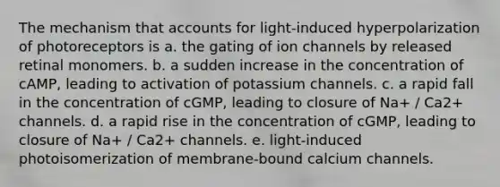 The mechanism that accounts for light-induced hyperpolarization of photoreceptors is a. the gating of ion channels by released retinal monomers. b. a sudden increase in the concentration of cAMP, leading to activation of potassium channels. c. a rapid fall in the concentration of cGMP, leading to closure of Na+ / Ca2+ channels. d. a rapid rise in the concentration of cGMP, leading to closure of Na+ / Ca2+ channels. e. light-induced photoisomerization of membrane-bound calcium channels.