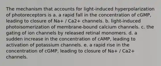 The mechanism that accounts for light-induced hyperpolarization of photoreceptors is a. a rapid fall in the concentration of cGMP, leading to closure of Na+ / Ca2+ channels. b. light-induced photoisomerization of membrane-bound calcium channels. c. the gating of ion channels by released retinal monomers. d. a sudden increase in the concentration of cAMP, leading to activation of potassium channels. e. a rapid rise in the concentration of cGMP, leading to closure of Na+ / Ca2+ channels.