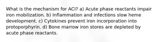 What is the mechanism for ACI? a) Acute phase reactants impair iron mobilization. b) Inflammation and infections slow heme development. c) Cytokines prevent iron incorporation into protoporphyrin. d) Bone marrow iron stores are depleted by acute phase reactants.