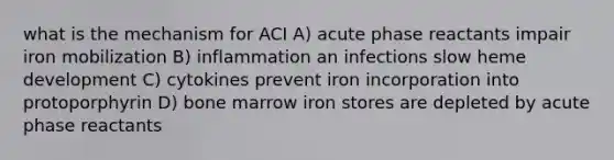 what is the mechanism for ACI A) acute phase reactants impair iron mobilization B) inflammation an infections slow heme development C) cytokines prevent iron incorporation into protoporphyrin D) bone marrow iron stores are depleted by acute phase reactants