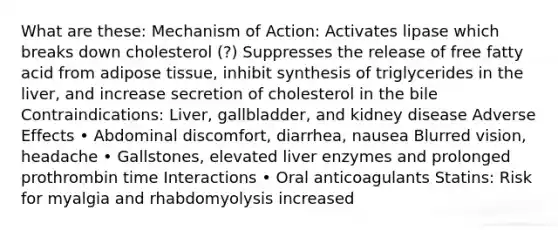 What are these: Mechanism of Action: Activates lipase which breaks down cholesterol (?) Suppresses the release of free fatty acid from adipose tissue, inhibit synthesis of triglycerides in the liver, and increase secretion of cholesterol in the bile Contraindications: Liver, gallbladder, and kidney disease Adverse Effects • Abdominal discomfort, diarrhea, nausea Blurred vision, headache • Gallstones, elevated liver enzymes and prolonged prothrombin time Interactions • Oral anticoagulants Statins: Risk for myalgia and rhabdomyolysis increased