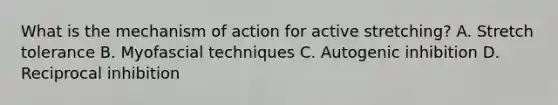 What is the mechanism of action for active stretching? A. Stretch tolerance B. Myofascial techniques C. Autogenic inhibition D. Reciprocal inhibition