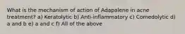 What is the mechanism of action of Adapalene in acne treatment? a) Keratolytic b) Anti-inflammatory c) Comedolytic d) a and b e) a and c f) All of the above