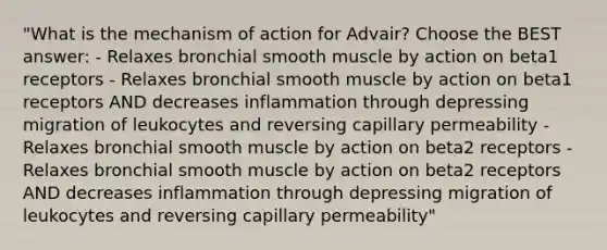 "What is the mechanism of action for Advair? Choose the BEST answer: - Relaxes bronchial smooth muscle by action on beta1 receptors - Relaxes bronchial smooth muscle by action on beta1 receptors AND decreases inflammation through depressing migration of leukocytes and reversing capillary permeability - Relaxes bronchial smooth muscle by action on beta2 receptors - Relaxes bronchial smooth muscle by action on beta2 receptors AND decreases inflammation through depressing migration of leukocytes and reversing capillary permeability"